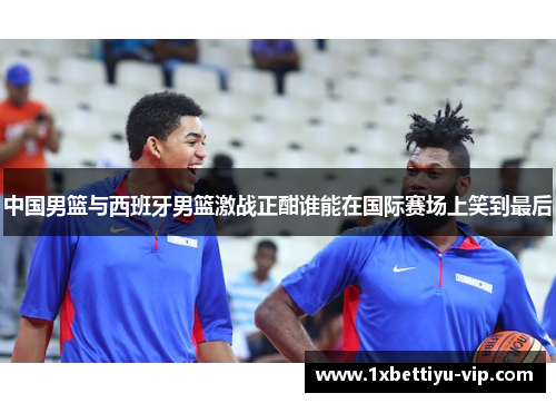 中国男篮与西班牙男篮激战正酣谁能在国际赛场上笑到最后