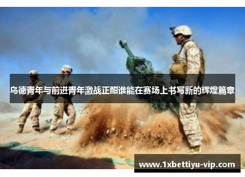 乌德青年与前进青年激战正酣谁能在赛场上书写新的辉煌篇章